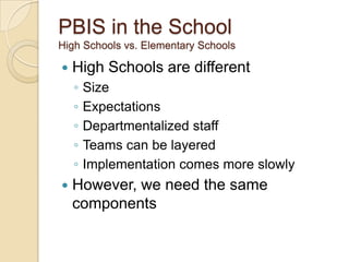 PBIS in the School
High Schools vs. Elementary Schools

   High Schools are different
    ◦   Size
    ◦   Expectations
    ◦   Departmentalized staff
    ◦   Teams can be layered
    ◦   Implementation comes more slowly
   However, we need the same
    components
 