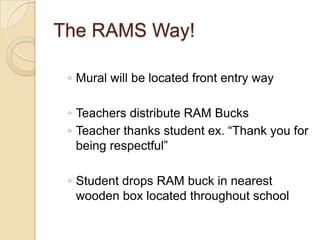 The RAMS Way!

 ◦ Mural will be located front entry way

 ◦ Teachers distribute RAM Bucks
 ◦ Teacher thanks student ex. “Thank you for
   being respectful”

 ◦ Student drops RAM buck in nearest
   wooden box located throughout school
 