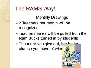 The RAMS Way!
           Monthly Drawings
 2 Teachers per month will be
  recognized
 Teacher names will be pulled from the
  Ram Bucks turned in by students
 The more you give out, the better
  chance you have of winning.
 