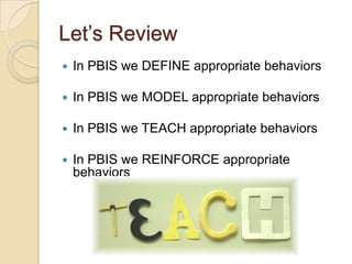 Let’s Review
   In PBIS we DEFINE appropriate behaviors

   In PBIS we MODEL appropriate behaviors

   In PBIS we TEACH appropriate behaviors

   In PBIS we REINFORCE appropriate
    behaviors
 