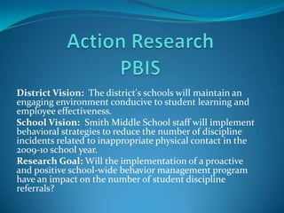 Action ResearchPBIS  District Vision:  The district's schools will maintain an engaging environment conducive to student learning and employee effectiveness. School Vision:  Smith Middle School staff will implement behavioral strategies to reduce the number of discipline incidents related to inappropriate physical contact in the 2009-10 school year.   Research Goal: Will the implementation of a proactive and positive school-wide behavior management program have an impact on the number of student discipline referrals? 