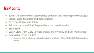 BEP cont.
● Earn school money for appropriate behavior and meeting individual goal
● School store-tangibles and non-tangibles
● BEP coordinator and team
● Administrator and Staff buy-in- there is a questionnaire
● Train staff
● Ween CICO from Daily to twice weekly then weekly and self monitoring
● Graduation from the BEP
○ Students who graduate are always invited to any future Falcon Ridge FLIERS graduation
parties
 