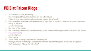 PBIS at Falcon Ridge
● All Students, All Staff, All Settings
● REAP- Respect, Effort, Attitude, Pride are our school rules
● Trojan tickets- given out to students who get caught doing “good”
● Red carpet welcome back- red carpet with staff high fives as students come off the buses on the first
Friday of the year
● All school meetings
● Bus rider of the month
● Bus ride alongs- PBIS team members riding on bus routes to identify problems to support bus drivers
● REAP school song
● All school picnic
● REAP matrix
● Trojan Ticket drawing- tangibles and non-tangibles
● Make your mark- identifying a student annually that did something well above what is expected
● Staff recognition- “Going the Extra Mile”
 