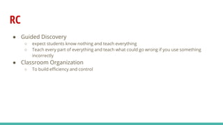 RC
● Guided Discovery
○ expect students know nothing and teach everything
○ Teach every part of everything and teach what could go wrong if you use something
incorrectly
● Classroom Organization
○ To build efficiency and control
 