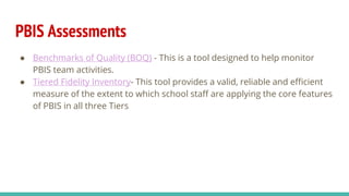 PBIS Assessments
● Benchmarks of Quality (BOQ) - This is a tool designed to help monitor
PBIS team activities.
● Tiered Fidelity Inventory- This tool provides a valid, reliable and efficient
measure of the extent to which school staff are applying the core features
of PBIS in all three Tiers
 
