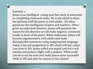 Scenario 2
James is an intelligent young man but rarely is interested
in completing classroom tasks. He is not afraid to share
his opinions with his peers or with adults. He often
questions the intelligence of peers and teachers. When
given an undesired directive, James will question the
reason for the directive or will make negative comments
loudly in front of his peers. When redirected, James will
become argumentative with adults and make
disrespectful comments using inappropriate language.
Today is his 3rd assignment to ISS which will last 3 days.
Last time in ISS, James called you stupid and not a real
teacher and picked a fight with a student. What could
you do to set the tone and make James more successful
while in ISS and after he returns to his classes?
 