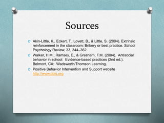 Sources
O Akin-Little, K., Eckert, T., Lovett, B., & Little, S. (2004). Extrinsic
reinforcement in the classroom: Bribery or best practice. School
Psychology Review, 33, 344–362.
O Walker, H.M., Ramsey, E., & Gresham, F.M. (2004). Antisocial
behavior in school: Evidence-based practices (2nd ed.).
Belmont, CA: Wadsworth/Thomson Learning.
O Positive Behavior Intervention and Support website
http://www.pbis.org
 