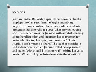 Scenario 1
Jasmine enters ISS visibly upset slams down her books
an plops into her seat. Jasmine begins mumbling
negative comments about the school and the students
present in ISS. She yells at a peer “what are you looking
at?” The teacher provides Jasmine with a verbal warning
about her disruption and instructs her to prepare her
materials. Rolling her eyes, Jasmine states “This is
stupid. I don’t want to be here.” The teacher provides a
2nd redirection to which Jasmine rolled her eyes again
and states “why should I listen to you?” raising her voice
louder. What could you do to deescalate the situation?
 