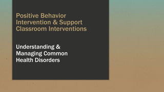 Positive Behavior
Intervention & Support
Classroom Interventions
Understanding &
Managing Common
Mental Health
Disorders
 