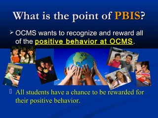 What is the point ofWhat is the point of PBISPBIS??
 OCMS wants to recognize and reward allOCMS wants to recognize and reward all
of theof the positive behavior at OCMSpositive behavior at OCMS ..
 All students have a chance to be rewarded forAll students have a chance to be rewarded for
their positive behavior.their positive behavior.
 