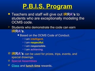 P.B.I.S. ProgramP.B.I.S. Program
 Teachers and staff will give outTeachers and staff will give out IIRRRRAA’s’s toto
students who are exceptionally modeling thestudents who are exceptionally modeling the
OCMS code.OCMS code.
 Students who demonstrate the code can earnStudents who demonstrate the code can earn
IIRRRRAA’s’s..
 Based on the OCMS Code of Conduct.Based on the OCMS Code of Conduct.
 I amI am intelligentintelligent..
 I amI am respectfulrespectful..
 I amI am responsibleresponsible..
 I amI am achievingachieving..
 IIRRRRAA’s’s can be used for prizes, trips, events, andcan be used for prizes, trips, events, and
special drawings.special drawings.
 Special AssembliesSpecial Assemblies
 ClassClass andand lunch timelunch time rewardsrewards..
 