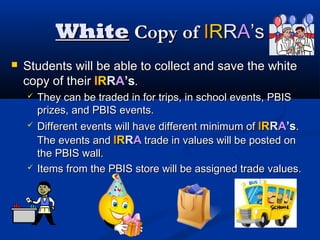 WhiteWhite Copy ofCopy of IIRRRRAA’s’s
 Students will be able to collect and save the whiteStudents will be able to collect and save the white
copy of theircopy of their IIRRRRAA’s’s..
 They can be traded in for trips, in school events, PBISThey can be traded in for trips, in school events, PBIS
prizes, and PBIS events.prizes, and PBIS events.
 Different events will have different minimum ofDifferent events will have different minimum of IIRRRRAA’s’s..
The events andThe events and IIRRRRAA trade in values will be posted ontrade in values will be posted on
the PBIS wall.the PBIS wall.
 Items from the PBIS store will be assigned trade values.Items from the PBIS store will be assigned trade values.
 