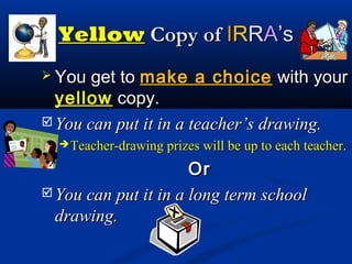 YellowYellow Copy ofCopy of IIRRRRAA’s’s
 You get toYou get to make a choicemake a choice with yourwith your
yellowyellow copy.copy.
 You can put it in a teacher’s drawing.You can put it in a teacher’s drawing.
 Teacher-drawing prizes will be up to each teacher.Teacher-drawing prizes will be up to each teacher.
OrOr
 You can put it in a long term schoolYou can put it in a long term school
drawing.drawing.
 