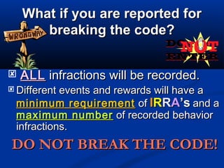 What if you are reported forWhat if you are reported for
breaking the code?breaking the code?
 ALLALL infractions will be recorded.infractions will be recorded.
 Different events and rewards will have aDifferent events and rewards will have a
minimum requirementminimum requirement ofof IIRRRRAA’s’s and aand a
maximum numbermaximum number of recorded behaviorof recorded behavior
infractions.infractions.
DO NOT BREAK THE CODE!DO NOT BREAK THE CODE!
 