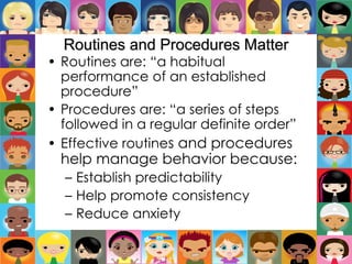 Routines and Procedures Matter
• Routines are: “a habitual
performance of an established
procedure”
• Procedures are: “a series of steps
followed in a regular definite order”
• Effective routines and procedures
help manage behavior because:
– Establish predictability
– Help promote consistency
– Reduce anxiety
 