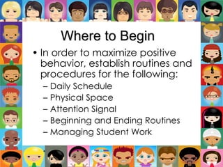 Where to Begin
• In order to maximize positive
behavior, establish routines and
procedures for the following:
– Daily Schedule
– Physical Space
– Attention Signal
– Beginning and Ending Routines
– Managing Student Work
*
 