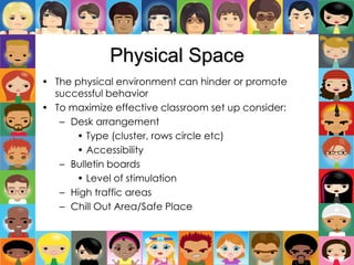Physical Space
• The physical environment can hinder or promote
successful behavior
• To maximize effective classroom set up consider:
– Desk arrangement
• Type (cluster, rows circle etc)
• Accessibility
– Bulletin boards
• Level of stimulation
– High traffic areas
– Chill Out Area/Safe Place
 