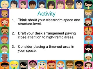 Activity
1. Think about your classroom space and
structure-level.
2. Draft your desk arrangement paying
close attention to high-traffic areas.
3. Consider placing a time-out area in
your space.
 