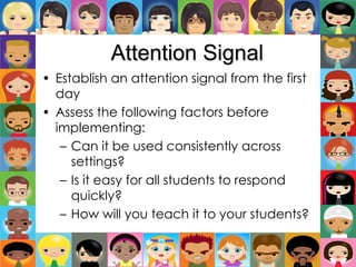 Attention Signal
• Establish an attention signal from the first
day
• Assess the following factors before
implementing:
– Can it be used consistently across
settings?
– Is it easy for all students to respond
quickly?
– How will you teach it to your students?
 
