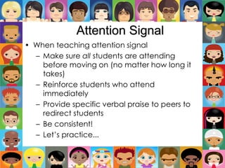 Attention Signal
• When teaching attention signal
– Make sure all students are attending
before moving on (no matter how long it
takes)
– Reinforce students who attend
immediately
– Provide specific verbal praise to peers to
redirect students
– Be consistent!
– Let’s practice...
 