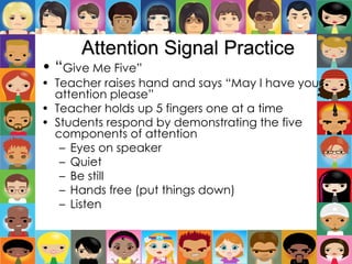 Attention Signal Practice
• “Give Me Five”
• Teacher raises hand and says “May I have your
attention please”
• Teacher holds up 5 fingers one at a time
• Students respond by demonstrating the five
components of attention
– Eyes on speaker
– Quiet
– Be still
– Hands free (put things down)
– Listen
 
