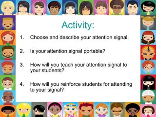 Activity:
1. Choose and describe your attention signal.
2. Is your attention signal portable?
3. How will you teach your attention signal to
your students?
4. How will you reinforce students for attending
to your signal?
 