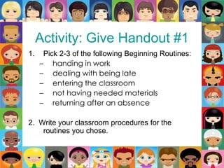Activity: Give Handout #1
1. Pick 2-3 of the following Beginning Routines:
– handing in work
– dealing with being late
– entering the classroom
– not having needed materials
– returning after an absence
2. Write your classroom procedures for the
routines you chose.
 