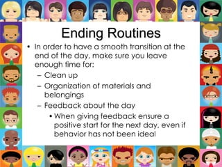 Ending Routines
• In order to have a smooth transition at the
end of the day, make sure you leave
enough time for:
– Clean up
– Organization of materials and
belongings
– Feedback about the day
•When giving feedback ensure a
positive start for the next day, even if
behavior has not been ideal
 