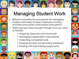 Managing Student Work
• Efficient and effective procedures for managing
student work helps to keep classrooms running
smoothly and avoids unnecessary interruptions
• Make sure you have thought through how you want
to handle:
• Assigning classwork and homework
• Managing independent work periods
• Collecting completed work
• Keeping records and providing feedback
• Dealing with late/missing assignments
 