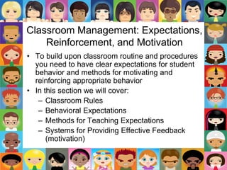 Classroom Management: Expectations,
Reinforcement, and Motivation
• To build upon classroom routine and procedures
you need to have clear expectations for student
behavior and methods for motivating and
reinforcing appropriate behavior
• In this section we will cover:
– Classroom Rules
– Behavioral Expectations
– Methods for Teaching Expectations
– Systems for Providing Effective Feedback
(motivation)
 
