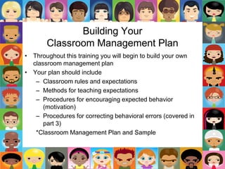 Building Your
Classroom Management Plan
• Throughout this training you will begin to build your own
classroom management plan
• Your plan should include
– Classroom rules and expectations
– Methods for teaching expectations
– Procedures for encouraging expected behavior
(motivation)
– Procedures for correcting behavioral errors (covered in
part 3)
*Classroom Management Plan and Sample
 