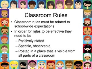 Classroom Rules
• Classroom rules must be related to
school-wide expectations
• In order for rules to be effective they
need to be
– Positively stated
– Specific, observable
– Posted in a place that is visible from
all parts of a classroom
 