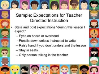 Sample: Expectations for Teacher
Directed Instruction
• State and post expectations “during this lesson I
expect:”
– Eyes on board or overhead
– Pencils down unless instructed to write
– Raise hand if you don’t understand the lesson
– Stay in seats
– Only person talking is the teacher
 