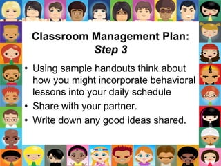 Classroom Management Plan:
Step 3
• Using sample handouts think about
how you might incorporate behavioral
lessons into your daily schedule
• Share with your partner.
• Write down any good ideas shared.
 