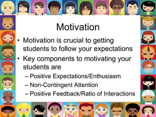 Motivation
• Motivation is crucial to getting
students to follow your expectations
• Key components to motivating your
students are
– Positive Expectations/Enthusiasm
– Non-Contingent Attention
– Positive Feedback/Ratio of Interactions
 