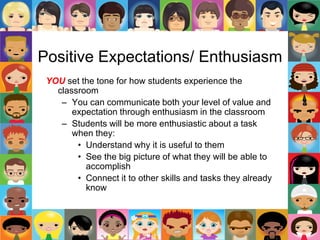 Positive Expectations/ Enthusiasm
YOU set the tone for how students experience the
classroom
– You can communicate both your level of value and
expectation through enthusiasm in the classroom
– Students will be more enthusiastic about a task
when they:
• Understand why it is useful to them
• See the big picture of what they will be able to
accomplish
• Connect it to other skills and tasks they already
know
 