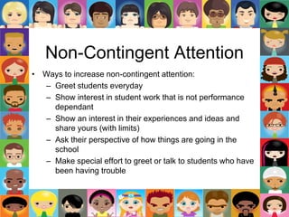 Non-Contingent Attention
• Ways to increase non-contingent attention:
– Greet students everyday
– Show interest in student work that is not performance
dependant
– Show an interest in their experiences and ideas and
share yours (with limits)
– Ask their perspective of how things are going in the
school
– Make special effort to greet or talk to students who have
been having trouble
 