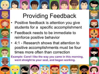 Providing Feedback
• Positive feedback is attention you give
students for a specific accomplishment
• Feedback needs to be immediate to
reinforce positive behavior
• 4:1 - Research shows that attention to
positive accomplishments must be four
times more often than correction
Example: Carol I like the way you came in this morning,
went straight to your seat, and began working.
 