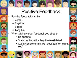 Positive Feedback
• Positive feedback can be
– Verbal
– Physical
– Social
– Tangible
• When giving verbal feedback you should
• Be specific
• State the behavior they have exhibited
• Avoid generic terms like “good job” or “thank
you”
 