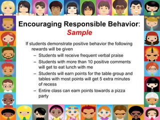 Encouraging Responsible Behavior:
Sample
If students demonstrate positive behavior the following
rewards will be given
– Students will receive frequent verbal praise
– Students with more than 10 positive comments
will get to eat lunch with me
– Students will earn points for the table group and
tables with most points will get 5 extra minutes
of recess
– Entire class can earn points towards a pizza
party
 