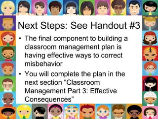 Next Steps: See Handout #3
• The final component to building a
classroom management plan is
having effective ways to correct
misbehavior
• You will complete the plan in the
next section “Classroom
Management Part 3: Effective
Consequences”
 