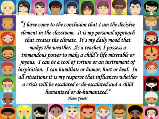 “I have come to the conclusion that I am the decisive
element in the classroom. It is my personal approach
that creates the climate. It’s my daily mood that
makes the weather. As a teacher, I possess a
tremendous power to make a child’s life miserable or
joyous. I can be a tool of torture or an instrument of
inspiration. I can humiliate or humor, hurt or heal. In
all situations it is my response that influences whether
a crisis will be escalated or de-escalated and a child
humanized or de-humanized.”
Haim Ginott
 