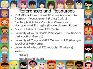 References and Resources
• CHAMPs; A Proactive and Positive Approach to
Classroom Management (Randy Sprick)
• The Tough Kids Book-Practical Classroom
Management Strategies (Rhode, Jensen, Reavis)
• Durham Public Schools PBS Center
• University of South Florida PBS Project (Don Kincaid
and Heather George)
• University of Oregon; OSEP Center on PBS (George
Sugai and Rob Horner)
• University of Missouri; PBS Modules (Tim Lewis)
Websites
– PBIS.org
– ncpublicschools.org
 