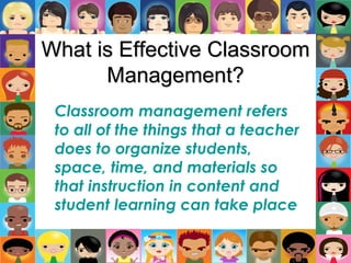 What is Effective Classroom
Management?
Classroom management refers
to all of the things that a teacher
does to organize students,
space, time, and materials so
that instruction in content and
student learning can take place
 