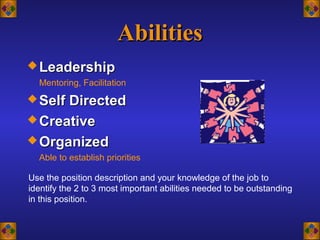 AbilitiesAbilities
 LeadershipLeadership
Mentoring, Facilitation
 Self DirectedSelf Directed
 CreativeCreative
 OrganizedOrganized
Able to establish priorities
Use the position description and your knowledge of the job to
identify the 2 to 3 most important abilities needed to be outstanding
in this position.
 