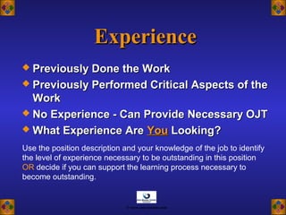 ExperienceExperience
 Previously Done the WorkPreviously Done the Work
 Previously Performed Critical Aspects of thePreviously Performed Critical Aspects of the
WorkWork
 No Experience - Can Provide Necessary OJTNo Experience - Can Provide Necessary OJT
 What Experience AreWhat Experience Are YouYou Looking?Looking?
Use the position description and your knowledge of the job to identify
the level of experience necessary to be outstanding in this position
OR decide if you can support the learning process necessary to
become outstanding.
© www.asia-masters.com
 