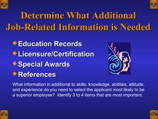 Determine What AdditionalDetermine What Additional
Job-Related Information is NeededJob-Related Information is Needed
 Education RecordsEducation Records
 Licensure/CertificationLicensure/Certification
 Special AwardsSpecial Awards
 ReferencesReferences
What information in additional to skills, knowledge, abilities, attitude,
and experience do you need to select the applicant most likely to be
a superior employee? Identify 3 to 4 items that are most important.
 