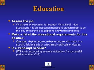 EducationEducation
 Assess the job.Assess the job.
 What level of education is needed? What kind? How
specialized? Is the education needed to prepare them to do
the job, or to provide background knowledge and skills?
 Make a list of the educational requirements for thisMake a list of the educational requirements for this
position.position.
 Example:Example: 4-year degree, a 4-year degree with major in a
specific field of study or a technical certificate or degree.
 Is a transcript needed?Is a transcript needed?
 (Will A’s in accounting be more indicative of a successful
performer than C’s?)
© www.asia-masters.com
 