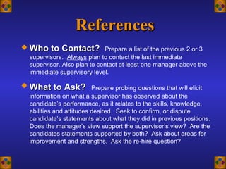 ReferencesReferences
 Who to Contact?Who to Contact? Prepare a list of the previous 2 or 3
supervisors. Always plan to contact the last immediate
supervisor. Also plan to contact at least one manager above the
immediate supervisory level.
 What to Ask?What to Ask? Prepare probing questions that will elicit
information on what a supervisor has observed about the
candidate’s performance, as it relates to the skills, knowledge,
abilities and attitudes desired. Seek to confirm, or dispute
candidate’s statements about what they did in previous positions.
Does the manager’s view support the supervisor’s view? Are the
candidates statements supported by both? Ask about areas for
improvement and strengths. Ask the re-hire question?
 