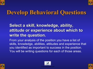 Select a skill, knowledge, ability,Select a skill, knowledge, ability,
attitude or experience about which toattitude or experience about which to
write the question.write the question.
From your analysis of the position you have a list of
skills, knowledge, abilities, attitudes and experience that
you identified as important to success in the position.
You will be writing questions for each of those areas.
Develop Behavioral QuestionsDevelop Behavioral Questions
© www.asia-masters.com
 